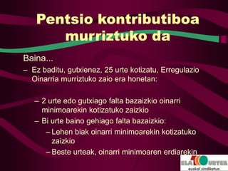 Pentsio kontributiboa
      murriztuko da
Baina...
– Ez baditu, gutxienez, 25 urte kotizatu, Erregulazio
  Oinarria murriztuko zaio era honetan:

   – 2 urte edo gutxiago falta bazaizkio oinarri
     minimoarekin kotizatuko zaizkio
   – Bi urte baino gehiago falta bazaizkio:
      – Lehen biak oinarri minimoarekin kotizatuko
        zaizkio
      – Beste urteak, oinarri minimoaren erdiarekin
 