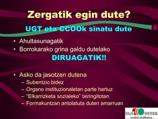 Zergatik egin dute?
      UGT eta CCOOk sinatu dute
• Ahultasunagatik
• Borrokarako grina galdu dutelako
               DIRUAGATIK!!

• Asko da jasotzen dutena
  –   Subentzio bidez
  –   Organo instituzionaletan parte hartuz
  –   “Elkarrizketa sozialeko” txiringitotan
  –   Formakuntzan antolatuta duten amarruan
 
