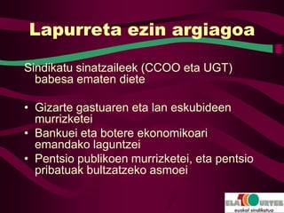 Lapurreta ezin argiagoa

Sindikatu sinatzaileek (CCOO eta UGT)
  babesa ematen diete

• Gizarte gastuaren eta lan eskubideen
  murrizketei
• Bankuei eta botere ekonomikoari
  emandako laguntzei
• Pentsio publikoen murrizketei, eta pentsio
  pribatuak bultzatzeko asmoei
 