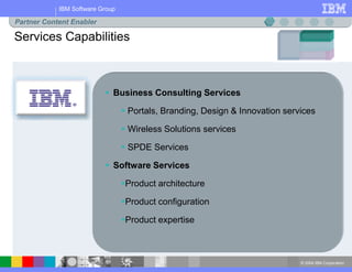 © 2004 IBM Corporation
IBM Software Group
Services Capabilities
Partner Content Enabler
 Business Consulting Services
 Portals, Branding, Design & Innovation services
 Wireless Solutions services
 SPDE Services
 Software Services
Product architecture
Product configuration
Product expertise
 