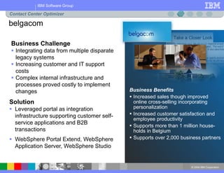 © 2004 IBM Corporation
IBM Software Group
Business Benefits
 Increased sales though improved
online cross-selling incorporating
personalization
 Increased customer satisfaction and
employee productivity
 Supports more than 1 million house-
holds in Belgium
 Supports over 2,000 business partners
Business Challenge
 Integrating data from multiple disparate
legacy systems
 Increasing customer and IT support
costs
 Complex internal infrastructure and
processes proved costly to implement
changes
Solution
 Leveraged portal as integration
infrastructure supporting customer self-
service applications and B2B
transactions
 WebSphere Portal Extend, WebSphere
Application Server, WebSphere Studio
belgacom
Contact Center Optimizer
 