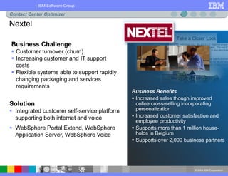 © 2004 IBM Corporation
IBM Software Group
Business Benefits
 Increased sales though improved
online cross-selling incorporating
personalization
 Increased customer satisfaction and
employee productivity
 Supports more than 1 million house-
holds in Belgium
 Supports over 2,000 business partners
Business Challenge
 Customer turnover (churn)
 Increasing customer and IT support
costs
 Flexible systems able to support rapidly
changing packaging and services
requirements
Solution
 Integrated customer self-service platform
supporting both internet and voice
 WebSphere Portal Extend, WebSphere
Application Server, WebSphere Voice
Nextel
Contact Center Optimizer
 