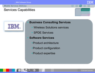 © 2004 IBM Corporation
IBM Software Group
Services Capabilities
Mobile Services Delivery
 Business Consulting Services
 Wireless Solutions services
 SPDE Services
 Software Services
Product architecture
Product configuration
Product expertise
 
