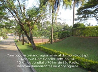 Com poço artesiano, água mineral do morro do japi.
       Rodovia Dom Gabriel, sentido Itú,
     10 km de Jundiaí e 70 km de São Paulo,
     Rodovia Bandeirantes ou Anhanguera.
 