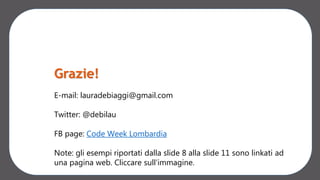 Grazie!
E-mail: lauradebiaggi@gmail.com
Twitter: @debilau
FB page: Code Week Lombardia
Note: gli esempi riportati dalla slide 8 alla slide 11 sono linkati ad
una pagina web. Cliccare sull’immagine.
 
