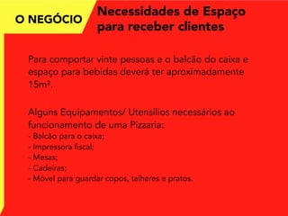Necessidades de Espaço
para receber clientes
Para comportar vinte pessoas e o balcão do caixa e
espaço para bebidas deverá ter aproximadamente
15m².
Alguns Equipamentos/ Utensílios necessários ao
funcionamento de uma Pizzaria:
- Balcão para o caixa;
- Impressora fiscal;
- Mesas;
- Cadeiras;
- Móvel para guardar copos, talheres e pratos.
O NEGÓCIO
 