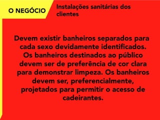 Instalações sanitárias dos
clientes
Devem existir banheiros separados para
cada sexo devidamente identiﬁcados.
Os banheiros destinados ao público
devem ser de preferência de cor clara
para demonstrar limpeza. Os banheiros
devem ser, preferencialmente,
projetados para permitir o acesso de
cadeirantes.
O NEGÓCIO
 