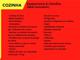 COZINHA
- Cortador de frios;
- Balcão frigoríﬁco;
- Mesa Pizzaiola;
- Amassadeira;
- Bancada ou prateleira de suporte
para vasilhames das massas;
- Bancada ou prateleira de suporte
para os vasilhames dos recheios;
- Prateleira para as caixas de entrega
de pizzas;
- Forno elétrico, a gás ou a lenha;
- Espaço para lenha
- Freezer;
- Balança de mesa com capacidade
mínima para 15 kg;
- Extrator de sucos;
- Refrigerador;
- Expositor refrigerado para bebidas
- Fogão;
- Liquidiﬁcador industrial;
- Batedeira industrial;
- Exaustor;
- Talheres;
- Vasilhames;
- Panelas;
- Rolos para abertura das massas;
- Prateleiras para estoque;
- Organizador de comandas.
Equipamentos & Utensílios
(Ideal necessário):
 