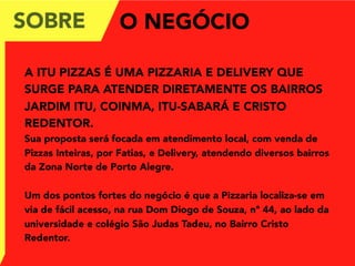 SOBRE
A ITU PIZZAS É UMA PIZZARIA E DELIVERY QUE
SURGE PARA ATENDER DIRETAMENTE OS BAIRROS
JARDIM ITU, COINMA, ITU-SABARÁ E CRISTO
REDENTOR.
Sua proposta será focada em atendimento local, com venda de
Pizzas Inteiras, por Fatias, e Delivery, atendendo diversos bairros
da Zona Norte de Porto Alegre.
Um dos pontos fortes do negócio é que a Pizzaria localiza-se em
via de fácil acesso, na rua Dom Diogo de Souza, nº 44, ao lado da
universidade e colégio São Judas Tadeu, no Bairro Cristo
Redentor.
O NEGÓCIO
 
