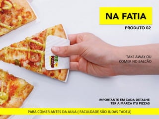 NA FATIA
IMPORTANTE EM CADA DETALHE
TER A MARCA ITU PIZZAS
PRODUTO 02
TAKE	
  AWAY	
  OU	
  	
  
COMER	
  NO	
  BALCÃO	
  
PARA	
  COMER	
  ANTES	
  DA	
  AULA	
  (	
  FACULDADE	
  SÃO	
  JUDAS	
  TADEU)	
  
 