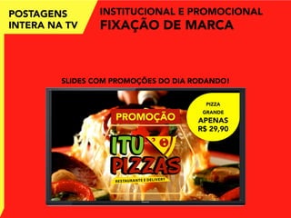POSTAGENS
INTERA NA TV
INSTITUCIONAL E PROMOCIONAL
FIXAÇÃO DE MARCA
SLIDES COM PROMOÇÕES DO DIA RODANDO!
PIZZA
GRANDE
APENAS
R$ 29,90
PROMOÇÃO
 