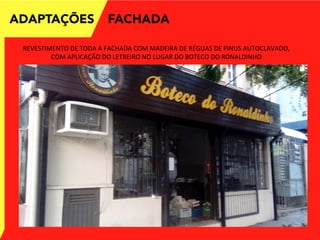 ADAPTAÇÕES FACHADA
REVESTIMENTO	
  DE	
  TODA	
  A	
  FACHADA	
  COM	
  MADEIRA	
  DE	
  RÉGUAS	
  DE	
  PINUS	
  AUTOCLAVADO,	
  
COM	
  APLICAÇÃO	
  DO	
  LETREIRO	
  NO	
  LUGAR	
  DO	
  BOTECO	
  DO	
  RONALDINHO	
  
 