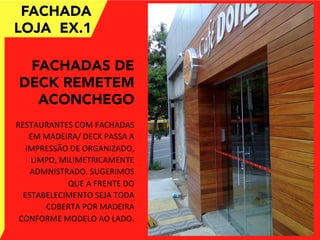 FACHADA
LOJA EX.1
FACHADAS DE
DECK REMETEM
ACONCHEGO
	
  
RESTAURANTES	
  COM	
  FACHADAS	
  
EM	
  MADEIRA/	
  DECK	
  PASSA	
  A	
  
IMPRESSÃO	
  DE	
  ORGANIZADO,	
  
LIMPO,	
  MILIMETRICAMENTE	
  
ADMNISTRADO.	
  SUGERIMOS	
  
QUE	
  A	
  FRENTE	
  DO	
  
ESTABELECIMENTO	
  SEJA	
  TODA	
  
COBERTA	
  POR	
  MADEIRA	
  	
  
CONFORME	
  MODELO	
  AO	
  LADO.	
  	
  
 