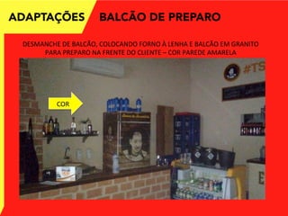 ADAPTAÇÕES
DESMANCHE	
  DE	
  BALCÃO,	
  COLOCANDO	
  FORNO	
  À	
  LENHA	
  E	
  BALCÃO	
  EM	
  GRANITO	
  
PARA	
  PREPARO	
  NA	
  FRENTE	
  DO	
  CLIENTE	
  –	
  COR	
  PAREDE	
  AMARELA	
  
BALCÃO DE PREPARO
COR	
  
 