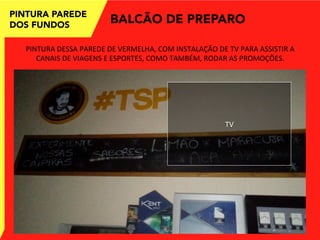 PINTURA PAREDE
DOS FUNDOS
BALCÃO DE PREPARO
PINTURA	
  DESSA	
  PAREDE	
  DE	
  VERMELHA,	
  COM	
  INSTALAÇÃO	
  DE	
  TV	
  PARA	
  ASSISTIR	
  A	
  
CANAIS	
  DE	
  VIAGENS	
  E	
  ESPORTES,	
  COMO	
  TAMBÉM,	
  RODAR	
  AS	
  PROMOÇÕES.	
  
TV	
  
 
