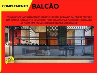 COMPLEMENTO
POSSIBILIDADE	
  IMPLANTAÇÃO	
  DE	
  BARRAS	
  DE	
  FERRO,	
  ACIMA	
  DO	
  BALCÃO	
  DE	
  PREPARO	
  
DAS	
  PIZZAS	
  E	
  ISOLAMENTO	
  COM	
  VIDRO,	
  PARA	
  DEMONSTRAR	
  PIZZAIOLO	
  ELABORANDO	
  
AS	
  PIZZAS	
  MAS	
  PREVALECENDO	
  O	
  ISOLAMENTO	
  (HIGIENE)	
  
BALCÃO
 