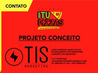 CONTATO
PROJETO CONCEITO
JOÃO HORÁCIO GARCIA FILHO
PLANEJAMENTO DE MARKETING
CONCEITO DE NEGÓCIOS
F. 51 992987668
JOAOHORACIOGARCIA@GMAIL.COM
AV. BERLIM, Nº 628 – SÃO GERALDO
C L I E N T E	
  
 