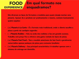 Em qual formato nos
enquadramos?
São diversos os tipos de formatos e modelos para quem deseja montar uma
pizzaria. Apesar de o produto ser praticamente o mesmo, existem basicamente
quatro opções:
•  ( x ) Pizzaria à La Carte – É o formato mais tradicional, onde o cliente escolhe a
pizza a partir do cardápio sugerido;
•  ( ) Pizzaria Rodízio – Veio na onda dos rodízios e faz um grande sucesso.
Trabalha com preço ﬁxo e oferece uma gama variada de tipos de pizza;
•  ( x ) Pizzaria Fast Food – Tem o modelo americano de fast food e geralmente
comercializa apenas pedaços de pizza para consumo imediato;
•  ( x ) Pizzaria Delivery – Sua principal característica é trabalhar apenas com o
sistema de entrega em domicílio.
FOOD
EXPEREIENCE
 