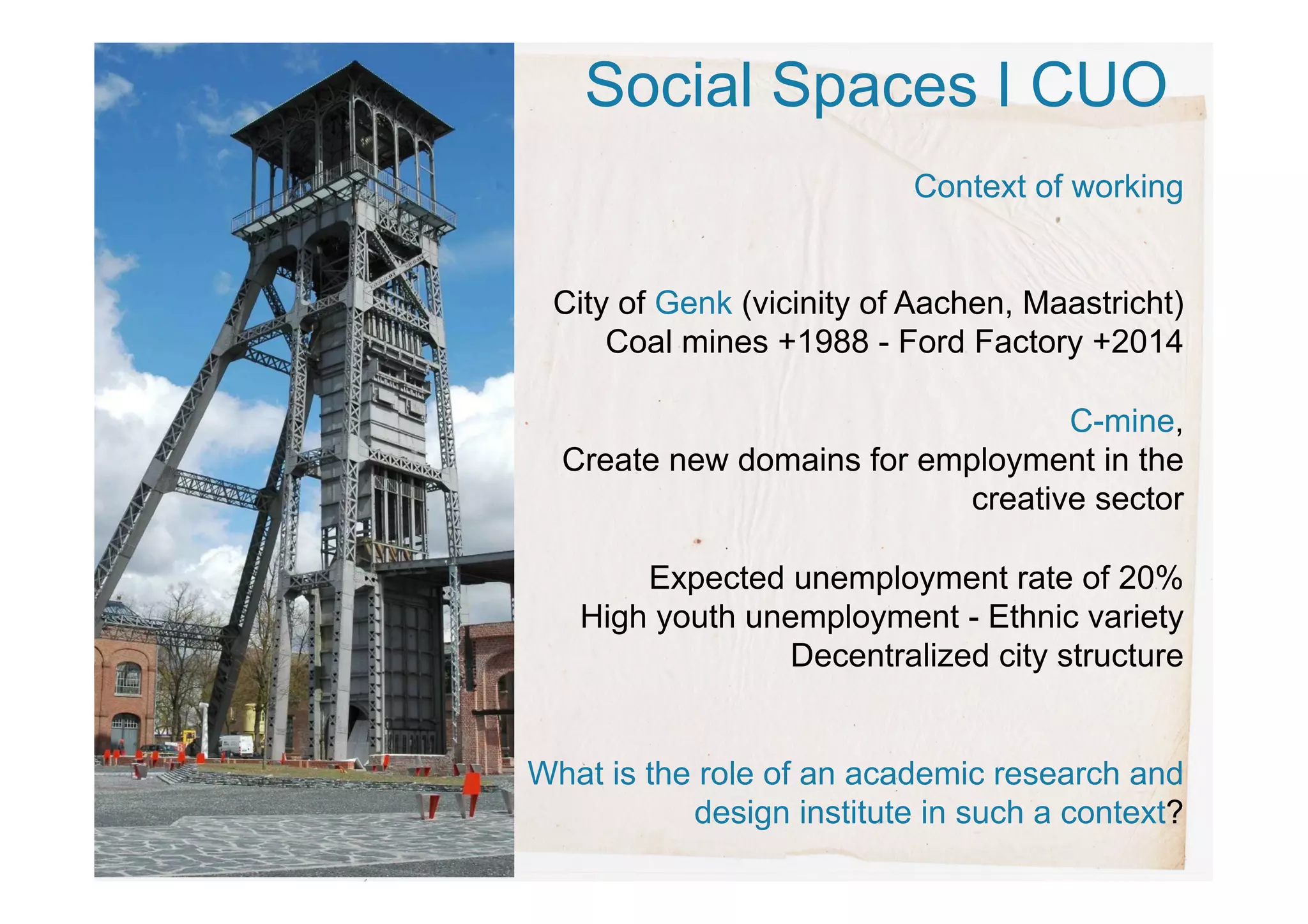 Social Spaces I CUO
Context of working
City of Genk (vicinity of Aachen, Maastricht)
Coal mines +1988 - Ford Factory +2014
C-mine,
Create new domains for employment in the
creative sector
Expected unemployment rate of 20%
High youth unemployment - Ethnic variety
Decentralized city structure
What is the role of an academic research and
design institute in such a context?
 