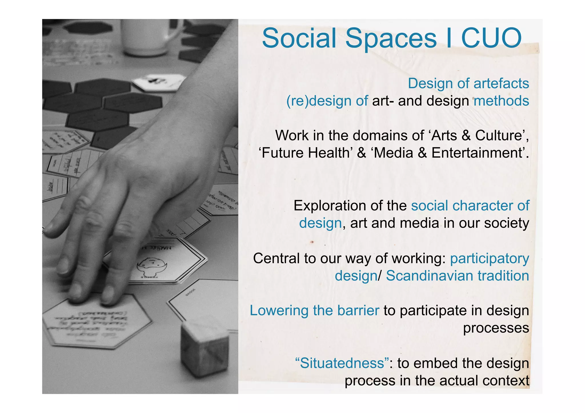 Social Spaces I CUO
Design of artefacts
(re)design of art- and design methods
Work in the domains of ‘Arts & Culture’,
‘Future Health’ & ‘Media & Entertainment’.
Exploration of the social character of
design, art and media in our society
Central to our way of working: participatory
design/ Scandinavian tradition
Lowering the barrier to participate in design
processes
“Situatedness”: to embed the design
process in the actual context
 