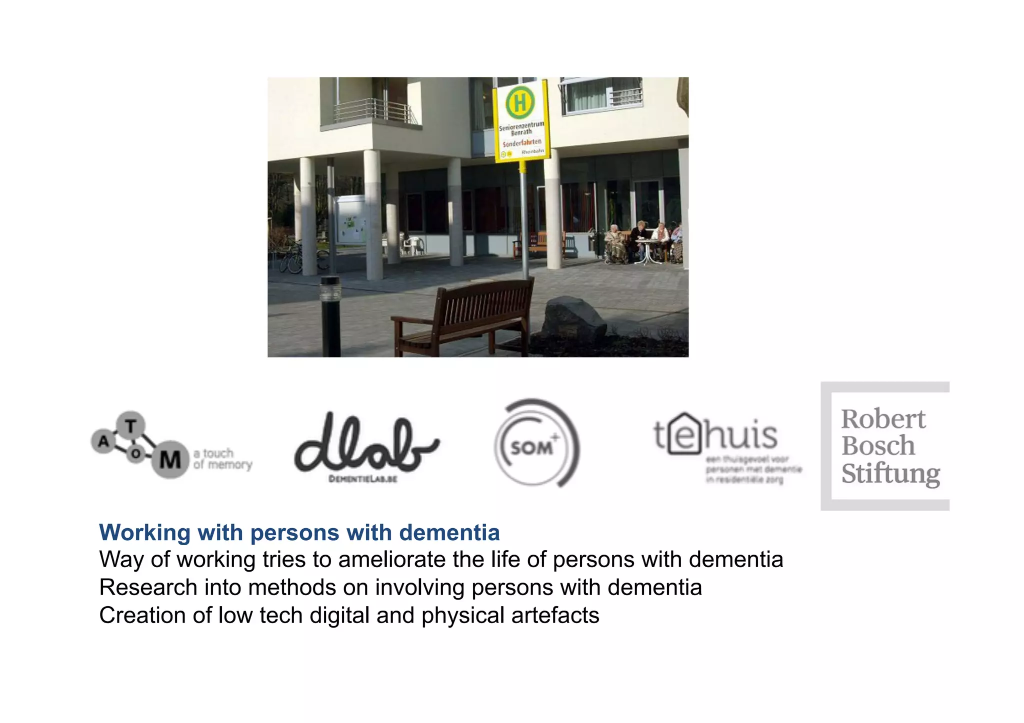 Working with persons with dementia
Way of working tries to ameliorate the life of persons with dementia
Research into methods on involving persons with dementia
Creation of low tech digital and physical artefacts
 