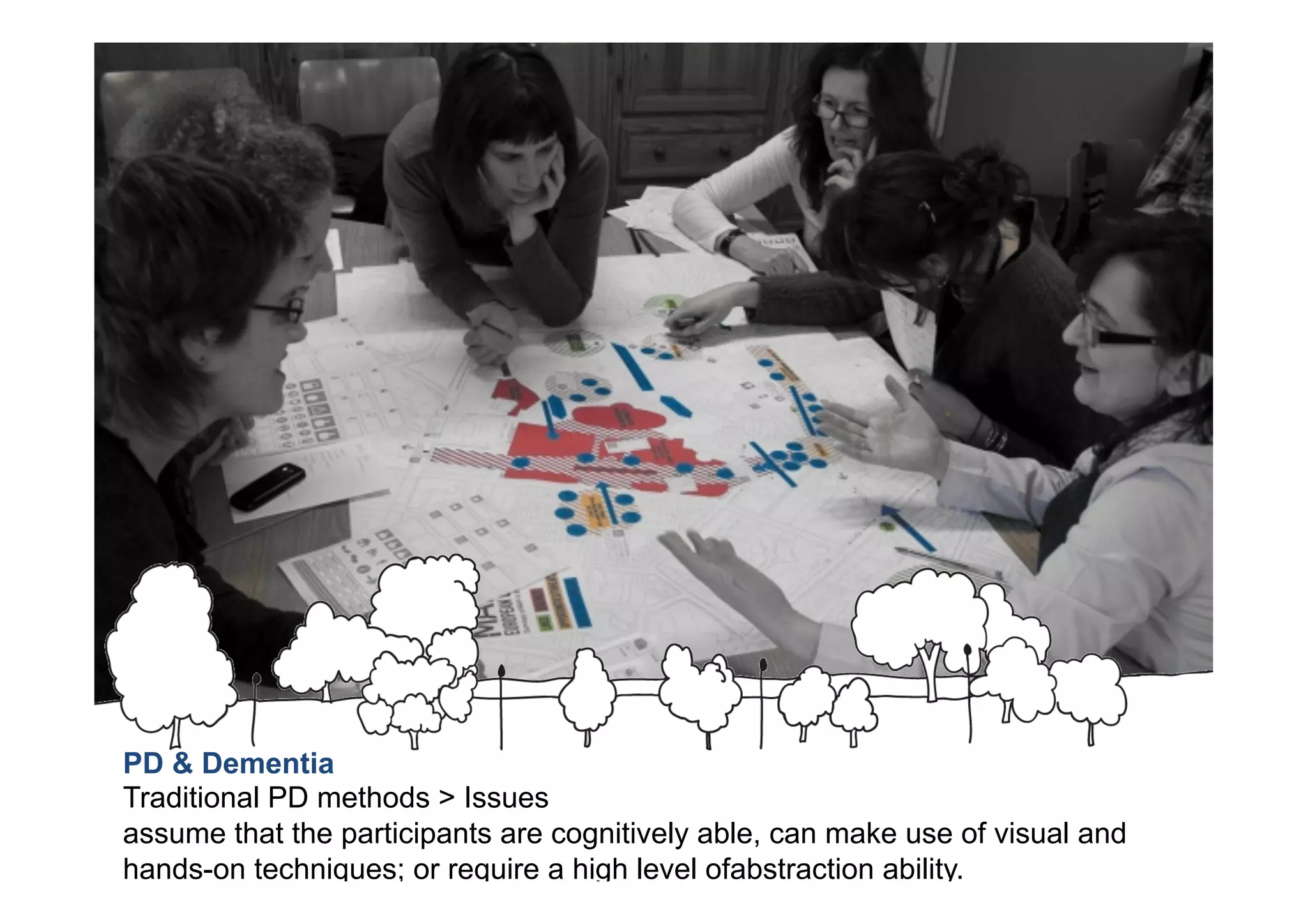PD & Dementia
Traditional PD methods > Issues
assume that the participants are cognitively able, can make use of visual and
hands-on techniques; or require a high level ofabstraction ability.
 