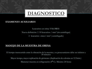 EXAMENES AUXILIARES
Leucocitos en orina: VALORES
Nueva definición: ≥ 10 leucocitos / mm3 (sin centrifugar)
≥ leucocitos cinco/ mm3 ( centrifugado)
MANEJO DE LA MUESTRA DE ORINA
El tiempo transcurrido entre la obtención de la muestra y su procesamiento debe ser inferior a
30 minutos
Mayor tiempo, mayor replicación de gérmenes (duplicación de colonias en 12.5min.)
Mantener muestra en refrigeración (4° C). Máximo 24 horas
DIAGNOSTICO
 