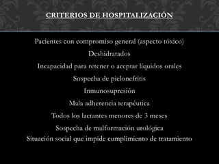 CRITERIOS DE HOSPITALIZACIÓN
Pacientes con compromiso general (aspecto tóxico)
Deshidratados
Incapacidad para retener o aceptar líquidos orales
Sospecha de pielonefritis
Inmunosupresión
Mala adherencia terapéutica
Todos los lactantes menores de 3 meses
Sospecha de malformación urológica
Situación social que impide cumplimiento de tratamiento
 