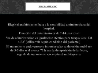 Elegir el antibiótico en base a la sensibilidad antimicrobiana del
hospital.
Duración del tratamiento es de 7-14 días total.
Vía de administración es igualmente efectiva para terapia Oral, IM
o EV (utilizar vía según condición del paciente.)
El tratamiento endovenoso o intramuscular su duración podrá ser
de 3-5 días o al menos 72 h tras la desaparición de la fiebre,
seguida de tratamiento v.o, según el antibiograma.
TRATAMIENTO
 