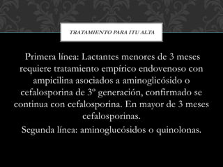 Primera línea: Lactantes menores de 3 meses
requiere tratamiento empírico endovenoso con
ampicilina asociados a aminoglicósido o
cefalosporina de 3º generación, confirmado se
continua con cefalosporina. En mayor de 3 meses
cefalosporinas.
Segunda línea: aminoglucósidos o quinolonas.
TRATAMIENTO PARA ITU ALTA
 
