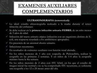 ULTRASONOGRAFIA (renovesical):
 Lo ideal: estudio ultrasonografia realizado a la madre durante el tercer
trimestre del embarazo
 Se debe realizar en la primera infección urinaria FEBRIL de un niño menor
de 3 años de edad.
 Infección del tracto urinario atípica (infección con un organismo distinto de E.
coli, una respuesta retardada a los antibióticos apropiados.
 En presencia de un anormal chorro urinario.
 Infecciones recurrentes.
 En resultados de exámenes auxiliares con función renal alterada.
 En los niños menores de 1 año con sospecha de Pielonefritis, realizar la
ecografía en las primeras 2 semanas. Y en niños de 1-4 años la ecografía
máximo hasta la 4ta semana.
 En los niños menores de 2 años con ITU febril, en los que el estudio de
imagen inicial fue normal y no se ha comprobado ITU recurrente, es suficiente
una ecografía a los 12 o 24 meses antes del alta.
 