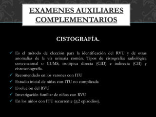 CISTOGRAFÍA.
 Es el método de elección para la identificación del RVU y de otras
anomalías de la vía urinaria común. Tipos de cistografía: radiológica
convencional o CUMS, isotópica directa (CID) e indirecta (CII) y
cistosonografía.
 Recomendado en los varones con ITU
 Estudio inicial de niñas con ITU no complicada
 Evolución del RVU
 Investigación familiar de niños con RVU
 En los niños con ITU recurrente (>2 episodios).
 