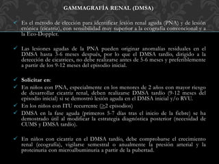 GAMMAGRAFÍA RENAL (DMSA)
 Es el método de elección para identificar lesión renal aguda (PNA) y de lesión
crónica (cicatriz), con sensibilidad muy superior a la ecografía convencional y a
la Eco-Doppler.
 Las lesiones agudas de la PNA pueden originar anomalías residuales en el
DMSA hasta 3-6 meses después, por lo que el DMSA tardío, dirigido a la
detección de cicatrices, no debe realizarse antes de 5-6 meses y preferiblemente
a partir de los 9-12 meses del episodio inicial.
 Solicitar en:
 En niños con PNA, especialmente en los menores de 2 años con mayor riesgo
de desarrollar cicatriz renal, deben realizarse DMSA tardío (9-12 meses del
episodio inicial) si se demostró lesión aguda en el DMSA inicial y/o RVU.
 En los niños con ITU recurrente (>2 episodios)
 DMSA en la fase aguda (primeros 5-7 días tras el inicio de la fiebre) se ha
demostrado útil al modificar la estrategia diagnóstica posterior (necesidad de
CUMS y DMSA tardío).
 En niños con cicatriz en el DMSA tardío, debe comprobarse el crecimiento
renal (ecografía), vigilarse semestral o anualmente la presión arterial y la
proteinuria con microalbuminuria a partir de la pubertad.
 