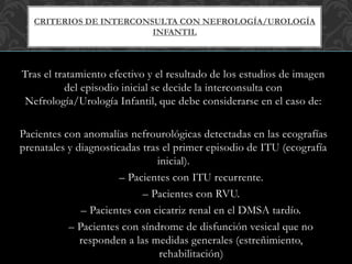Tras el tratamiento efectivo y el resultado de los estudios de imagen
del episodio inicial se decide la interconsulta con
Nefrología/Urología Infantil, que debe considerarse en el caso de:
Pacientes con anomalías nefrourológicas detectadas en las ecografías
prenatales y diagnosticadas tras el primer episodio de ITU (ecografía
inicial).
– Pacientes con ITU recurrente.
– Pacientes con RVU.
– Pacientes con cicatriz renal en el DMSA tardío.
– Pacientes con síndrome de disfunción vesical que no
responden a las medidas generales (estreñimiento,
rehabilitación)
CRITERIOS DE INTERCONSULTA CON NEFROLOGÍA/UROLOGÍA
INFANTIL
 