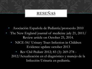 • Asociación Española de Pediatría/protocolo 2010
• The New England journal of medicine july 21, 2011/
Review article on October 25, 2014.
• NICE-54/ Urinary Tract Infection in Children
Evidence update october 2013
• Rev Chil Pediatr 2012; 83 (3): 269-278 -
2012/Actualización en el diagnóstico y manejo de la
Infección Urinaria en pediatría.
RESEÑAS
 