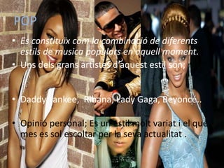 POP Es constituïx com la combinació de diferents estils de musica populars en aquell moment.Uns dels grans artistes d’aquest estil són;Daddy Yankee,  Rihana, Lady Gaga, Beyoncé...Opinió personal; Es un estil molt variat i el que mes es sol escoltar per la seva actualitat .