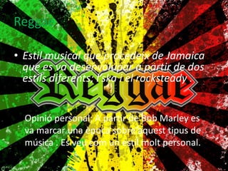 ReggaeEstil musical que procedeix de Jamaica que es va desenvolupar a partir de dos estils diferents; l’ska i el rocksteady .Opinió personal; A partir de Bob Marley es va marcar una època sobre aquest tipus de música . Es veu com un estil molt personal. 