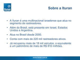 A Ituran é uma multinacional israelense que atua no segmento de rastreadores. Além do Brasil, está presente em Israel, Estados Unidos e Argentina. Atua no Brasil desde 2000.  Conta com mais de 220 mil rastreadores ativos.  Já recuperou mais de 18 mil veículos, o equivalente a um patrimônio de mais de R$ 810 milhões. Sobre a Ituran 