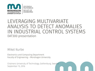 LEVERAGING MULTIVARIATE
ANALYSIS TO DETECT ANOMALIES
IN INDUSTRIAL CONTROL SYSTEMS
DAT300 presentation
Mikel Iturbe
Electronics and Computing Department
Faculty of Engineering – Mondragon University
Chalmers University of Technology, Gothenburg, Sweden
September 15, 2016
 