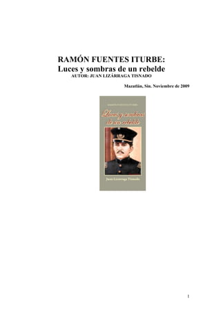 1
RAMÓN FUENTES ITURBE:
Luces y sombras de un rebelde
AUTOR: JUAN LIZÁRRAGA TISNADO
Mazatlán, Sin. Noviembre de 2009
 