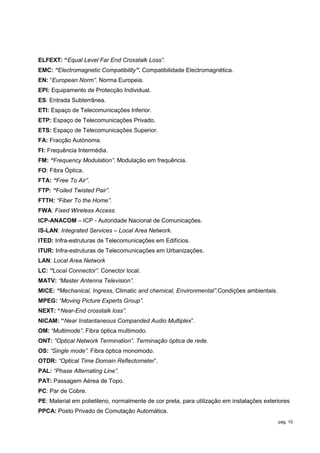 ELFEXT: “Equal Level Far End Crosstalk Loss”.
EMC: “Electromagnetic Compatibility”. Compatibilidade Electromagnética.
EN: “European Norm”. Norma Europeia.
EPI: Equipamento de Protecção Individual.
ES: Entrada Subterrânea.
ETI: Espaço de Telecomunicações Inferior.
ETP: Espaço de Telecomunicações Privado.
ETS: Espaço de Telecomunicações Superior.
FA: Fracção Autónoma.
FI: Frequência Intermédia.
FM: “Frequency Modulation”. Modulação em frequência.
FO: Fibra Óptica.
FTA: “Free To Air”.
FTP: “Foiled Twisted Pair”.
FTTH: “Fiber To the Home”.
FWA: Fixed Wireless Access.
ICP-ANACOM – ICP - Autoridade Nacional de Comunicações.
IS-LAN: Integrated Services – Local Area Network.
ITED: Infra-estruturas de Telecomunicações em Edifícios.
ITUR: Infra-estruturas de Telecomunicações em Urbanizações.
LAN: Local Area Network
LC: “Local Connector”. Conector local.
MATV: “Master Antenna Television”.
MICE: “Mechanical, Ingress, Climatic and chemical, Environmental”.Condições ambientais.
MPEG: “Moving Picture Experts Group”.
NEXT: “Near-End crosstalk loss”.
NICAM: “Near Instantaneous Companded Audio Multiplex”.
OM: “Multimode”. Fibra óptica multimodo.
ONT: “Optical Network Termination”. Terminação óptica de rede.
OS: “Single mode”. Fibra óptica monomodo.
OTDR: “Optical Time Domain Reflectometer”.
PAL: “Phase Alternating Line”.
PAT: Passagem Aérea de Topo.
PC: Par de Cobre.
PE: Material em polietileno, normalmente de cor preta, para utilização em instalações exteriores
PPCA: Posto Privado de Comutação Automática.
                                                                                           pág. 10
 