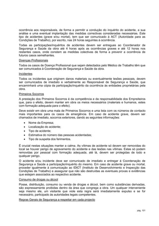 ocorrência aos responsáveis, de forma a permitir a condução do inquérito do acidente, a sua
análise e uma eventual implantação das medidas correctivas consideradas necessárias. Este
tipo de acidentes (grave e/ou mortal), tem que ser comunicado à ACT (Autoridade para as
Condições de Trabalho), por escrito, nas 24 horas seguintes à ocorrência.
Todas as participações/inquéritos de acidentes devem ser entregues ao Coordenador de
Segurança e Saúde da obra até 4 horas após as ocorrências graves e até 12 horas nos
restantes casos, onde constem as medidas colectivas de forma a prevenir a ocorrência de
futuros casos semelhantes.
Doenças Profissionais
Todos os casos de Doença Profissional que sejam detectados pelo Médico de Trabalho têm que
ser comunicados à Coordenação de Segurança e Saúde da obra.
Incidentes
Todos os incidentes que originem danos materiais ou eventualmente lesões pessoais, devem
ser comunicados de imediato e verbalmente ao Responsável de Segurança e Saúde, que
encaminhará uma cópia da participação/inquérito da ocorrência às entidades proprietárias pela
obra.
Primeiros Socorros
A prestação dos Primeiros Socorros é da competência e da responsabilidade dos Empreiteiros
que, para o efeito, devem manter em obra os meios necessários (materiais e humanos, estes
com formação adequada para o efeito).
Deve existir em obra uma mala de Primeiros Socorros e uma lista com os números de contacto
mais importantes para os casos de emergência. Em caso de acidente grave, devem ser
chamados de imediato, socorros exteriores, dando as seguintes informações:
      Nome da Empresa;
      Localização do acidente;
      Tipo de acidente;
      Estimativa do número das pessoas acidentadas;
      Tipo de suspeita dos ferimentos.

É crucial nestas situações manter a calma. As vítimas de acidente só devem ser removidas do
local se houver perigo de agravamento do acidente e das lesões nas vítimas. Estas só podem
removidas por pessoal com formação adequada, até lá, devem ser protegidas de todo e
qualquer perigo.
O acidente e/ou incidente deve ser comunicado de imediato e entregar à Coordenação de
Segurança e Saúde a participação/inquérito do mesmo. Em caso de acidente grave ou mortal,
proceder igualmente à comunicação ao IDICT (Instituto de Desenvolvimento e Inspecção das
Condições de Trabalho) e assegurar que não são destruídas as eventuais provas e evidências
que estejam associados ao respectivo acidente.
Consumo de drogas ou álcool
Posse, distribuição, consumo ou venda de drogas e álcool, bem como substâncias derivadas,
são expressamente proibidas dentro da área que congrega a obra. Um qualquer interveniente
seja mesmo ele, um visitante que viole esta regra será imediatamente expulso e se for
necessário, participado às autoridades legais competentes.
Regras Gerais de Segurança a respeitar em cada projecto


                                                                                      pág. 101
 