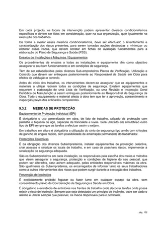 Em cada projecto, os locais de intervenção podem apresentar diversos condicionalismos
específicos e devem ser tidos em consideração, quer na sua organização, quer igualmente na
execução dos trabalhos.
De forma a avaliar esses mesmos condicionalismos, deve ser efectuado o levantamento e
caracterização dos riscos presentes, para serem tomadas acções destinadas a minimizar ou
eliminar esses riscos, que devem constar em fichas de avaliação fundamentais para a
elaboração do Plano de Segurança e Saúde (PSS).
Ensaios de Instalações e Máquinas / Equipamentos
Os procedimentos de ensaios a todas as instalações e equipamento têm como objectivo
assegurar o seu bom funcionamento e em condições de segurança.
Têm de ser estabelecidos pelos diversos Sub-empreiteiros Planos de Verificação, Utilização e
Controlo que devem ser entregues posteriormente ao Responsável de Saúde em Obra para
efeitos de validação e controlo.
Antes do início dos trabalhos, os intervenientes devem-se assegurar que os equipamentos e
materiais a utilizar reúnam todas as condições de segurança. Existem equipamentos que
requerem a elaboração de uma Lista de Verificação, ou uma Revisão e Inspecção Geral
Periódica de Manutenção a serem entregues posteriormente ao Responsável de Segurança da
Obra. Todo o equipamento e material afecto à obra tem que ter a aprovação, consentimento e
inspecção prévia das entidades competentes.

9.3.2     MEDIDAS DE PROTECÇÃO
Equipamento de Protecção Individual (EPI)
É obrigatório o uso generalizado em obra, de fato de trabalho, calçado de protecção com
palmilha e biqueira de aço, capacete de francalete e luvas. Será utilizado em simultâneo outro
tipo de EPI sempre que as tarefas a efectuar assim o exijam.
Em trabalhos em altura é obrigatória a utilização do cinto de segurança tipo arnês com chicotes
de gancho de engate rápido, com possibilidade de amarração permanente do trabalhador.
Protecções Colectivas
É da obrigação dos diversos Subempreiteiros, instalar equipamentos de protecção colectiva,
criar acessos e sinalizar os locais de trabalho, e em caso de possíveis riscos, implementar a
sinalização de segurança adequada.
São os Subempreiteiros em cada instalação, os responsáveis pela escolha dos meios e métodos
que visem assegurar a segurança, protecção e condições de higiene do seu pessoal, que
podem ser alterados, caso achem adequado, pelas entidades responsáveis máximas da obra.
São igualmente os Subempreiteiros, os encarregados de informar tanto os seus trabalhadores
como a outros intervenientes dos riscos que podem surgir durante a execução dos trabalhos.
Prevenção de Incêndios
É explicitamente proibido foguear ou fazer lume em qualquer espaço da obra, sem
consentimento prévio da Coordenação de Segurança e Saúde em Obra.
É obrigatório a existência de extintores nas frentes de trabalho onde decorrer tarefas onde possa
existir o risco de incêndio. Sempre que seja detectado um princípio de incêndio, deve ser dado o
alarme e utilizar sempre que possível, os meios disponíveis para o combater.




                                                                                          pág. 102
 