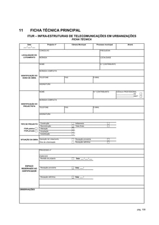 11           FICHA TÉCNICA PRINCIPAL
          ITUR – INFRA-ESTRUTURAS DE TELECOMUNICAÇÕES EM URBANIZAÇÕES
                                                    FICHA TÉCNICA
          Data                  Projecto nº         Câmara Municpal               Processo municipal                  Alvará
     ___ / ___ / ___

                       CONCELHO                                                         FREGUESIA

 LOCALIZAÇÃO DO
  LOTEAMENTO           MORADA                                                           LOCALIDADE


                       NOME                                                             N.º CONTRIBUINTE


                       MORADA COMPLETA

 IDENTIFICAÇÃO DO
   DONO DE OBRA        TELEFONE               FAX                              E-MAIL


                       ASSINATURA



                       NOME                                                    N.º CONTRIBUINTE            CÉDULA PROFISSIONAL
                                                                                                           __________________OE
                                                                                                           __________________ANET

                       MORADA COMPLETA

 IDENTIFICAÇÃO DO
   PROJECTISTA
                       TELEFONE               FAX                              E-MAIL


                       ASSINATURA




TIPO DE PROJECTO        Construção                     Aditamento
         -              Reconstrução                   Telas finais
   ITUR pública         Alteração
   ITUR privada         Ampliação
                        Substituição


SITUAÇÂO DA OBRA Operação de Loteamento                Recepção provisória
                 Obra de urbanização                   Recepção definitiva



                       PROCESSO nº


                       PARECER
                        Revisão de projecto             Data ___ / ___ / ___



    ESPAÇO
                        Recepção provisória            Data ___ /
 RESERVADO AO
                                                       ___ / ___
 CERTIFICADOR


                        Recepção definitiva            Data ___ /
                                                       ___ / ___




OBSERVAÇÕES




                                                                                                                               pág. 108
 