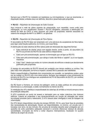 Sempre que o RU-PC for instalado em bastidores ou mini-bastidores, o que se recomenda, a
disposição destas unidades deve ser definida, descrita e desenhada pelo projectista.


 RU-CC – Repartidor de Urbanização de Cabo Coaxial:
Aqui inicia-se a rede de cabos coaxiais da urbanização, num repartidor, numa união para
interligação, ou num amplificador. Existirá 1 RU-CC obrigatório, associado à distribuição em
estrela da rede de CATV e outro opcional, por parte do projectista, estando associado ao
sistema de recepção de MATV ou SMATV, se aplicável.


 RU-FO – Repartidor de Urbanização de Fibra Óptica:
O secundário do RU-FO deve ser projectado com uma estrutura de acopladores de fibra óptica,
para ligar cada fracção autónoma, no mínimo, com duas fibras.
A distribuição da rede colectiva de fibra óptica pode ser efectuada das seguintes formas:
      Cabo individual de cliente (drop) com ligação directa, ponto a ponto, do secundário do
       RU-FO ao primário do RG-FO de cada edifício independente;
      Cabo com pré-conectorização, apenas na terminação que vai ligar ao RG-FO;
      Cabo sem pré-conectorização, que obriga à fusão das fibras a “pigtails”, ou à sua ligação
       mecânica;
      Cabo “riser”, desde que exista um número elevado de edifícios e desde que devidamente
       justificado pelo projectista.

O espaço do secundário do RU-FO deverá ser protegido com tampa metálica ou acrílica, fixa
pelo meio mais adequado, de forma a impedir o acesso fácil a pessoas não habilitadas.
Dada a especificidade e fragilidade dos componentes em questão, os operadores podem optar
por se instalar no RU-FO com uma caixa própria, fechada, que assegure a sua componente do
primário do RU-FO e se interligue aos acopladores de FO do Secundário do RU-FO, por cordões
de interligação ópticos.


Os RU fazem a fronteira, em termos de cablagem, entre as redes públicas de comunicações
electrónicas e a urbanização, e estão normalmente no interior do ATU.
A instalação dos ATU obedece à especificidade de cada tipo de armário e incluirá sempre a terra
de protecção adequada.
O ATU constituirá um ponto de acesso e derivação para as redes colectivas dos diversos
edifícios. Caberá ao projectista o seu dimensionamento em função da utilização das várias
tecnologias previstas para o loteamento. O ATU deverá estar interligado à rede de tubagem da
urbanização.
Os ATU devem disponibilizar circuitos de energia 230VAC, 50 Hz, para fazer face às previsões
das necessidades de alimentação. Devem ser disponibilizados, no mínimo, um circuito com 4
tomadas com terra, do tipo Schuko. Os circuitos de tomadas deverão estar protegidos por um
aparelho de corte automático adequado (sensível à corrente diferencial residual de elevada
sensibilidade, imunizado de forma a evitar disparos intempestivos), localizado no quadro
eléctrico de origem do circuito.



                                                                                            pág. 15
 