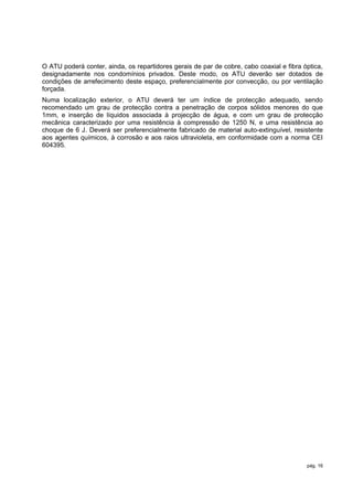 O ATU poderá conter, ainda, os repartidores gerais de par de cobre, cabo coaxial e fibra óptica,
designadamente nos condomínios privados. Deste modo, os ATU deverão ser dotados de
condições de arrefecimento deste espaço, preferencialmente por convecção, ou por ventilação
forçada.
Numa localização exterior, o ATU deverá ter um índice de protecção adequado, sendo
recomendado um grau de protecção contra a penetração de corpos sólidos menores do que
1mm, e inserção de líquidos associada à projecção de água, e com um grau de protecção
mecânica caracterizado por uma resistência à compressão de 1250 N, e uma resistência ao
choque de 6 J. Deverá ser preferencialmente fabricado de material auto-extinguível, resistente
aos agentes químicos, à corrosão e aos raios ultravioleta, em conformidade com a norma CEI
604395.




                                                                                          pág. 16
 