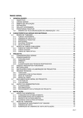ÍNDICE GERAL
1      GENERALIDADES............................................................................................................. 4
    1.1   OBJECTIVO ............................................................................................................... 4
    1.2   LINHAS GERAIS ........................................................................................................ 4
    1.3   ÂMBITO DE APLICAÇÃO ........................................................................................... 5
    1.4   DEFINIÇÕES .............................................................................................................. 5
    1.5   SIGLAS E ACRÓNIMOS............................................................................................. 9
    1.6   FRONTEIRAS ITED/ITUR ........................................................................................ 12
       1.6.1      ARMÁRIO DE TELECOMUNICAÇÕES DE URBANIZAÇÃO - ATU ................................... 13
2      CARACTERÍSTICAS GERAIS DOS MATERIAIS ............................................................ 17
    2.1   REDES DE TUBAGEM ............................................................................................. 17
       2.1.1      TUBOS E ACESSÓRIOS ..................................................................................................... 18
       2.1.2      CÂMARAS DE VISITA (CV) ................................................................................................. 28
       2.1.3      ARMÁRIOS E PEDESTAIS .................................................................................................. 35
       2.1.4      BASTIDORES ....................................................................................................................... 37
       2.1.5      GALERIAS TÉCNICAS ......................................................................................................... 37
       2.1.6      SALAS TÉCNICAS ............................................................................................................... 38
    2.2        REDES DE CABOS (CABLAGEM) ........................................................................... 39
       2.2.1      CABOS DE PARES DE COBRE .......................................................................................... 39
       2.2.2      CABOS COAXIAIS ............................................................................................................... 42
       2.2.3      CABOS DE FIBRA ÓPTICA ................................................................................................. 44
3      PROJECTO ...................................................................................................................... 45
    3.1   CONSIDERAÇÕES GERAIS .................................................................................... 45
    3.2   CONDICIONANTES ................................................................................................. 46
       3.2.1      EXEQUIBILIDADE ................................................................................................................ 46
       3.2.2      AMBIENTE............................................................................................................................ 46
       3.2.3      CUSTOS ............................................................................................................................... 47
       3.2.4      CLASSIFICAÇÃO DOS TÉCNICOS RESPONSÁVEIS ....................................................... 47
    3.3        DADOS E REQUISITOS FUNCIONAIS .................................................................... 47
    3.4        METODOLOGIA ....................................................................................................... 47
    3.5        INSTRUÇÕES PARA A ELABORAÇÃO DE PROJECTOS ....................................... 48
    3.6        REGRAS TÉCNICAS ................................................................................................ 49
       3.6.1      TOPOLOGIA ......................................................................................................................... 49
       3.6.2      VIZINHANÇA COM OUTRAS REDES ................................................................................. 50
       3.6.3      REDE DE TUBAGEM ........................................................................................................... 52
       3.6.4      REDES DE CABOS .............................................................................................................. 59
    3.7        DOCUMENTAÇÃO GERAL DO PROJECTO............................................................ 61
       3.7.1      ITUR PÚBLICA ..................................................................................................................... 61
       3.7.2      ITUR PRIVADA ..................................................................................................................... 62
    3.8        ASPECTOS ADMINISTRATIVOS ............................................................................. 63
       3.8.1      CLASSIFICAÇÃO ................................................................................................................. 63
       3.8.2      DOCUMENTAÇÃO ............................................................................................................... 63
       3.8.3      PROCEDIMENTO DE ALTERAÇÃO DE PROJECTO ......................................................... 63
4      INSTALAÇÃO .................................................................................................................. 65
    4.1    ASPECTOS GENÉRICOS ........................................................................................ 65
       4.1.1      CONDIÇÕES DE ESTABELECIMENTO .............................................................................. 65
       4.1.2      INACESSIBILIDADE DOS ELEMENTOS ............................................................................ 65
       4.1.3      RESPEITO DE OUTROS DIREITOS ................................................................................... 66
       4.1.4      ACORDOS COM OUTRAS ENTIDADES ............................................................................ 66
    4.2        REDE DE TUBAGENS ............................................................................................. 66
       4.2.1      ESQUEMAS DE AGRUPAMENTO DE TUBAGEM ............................................................. 69
       4.2.2      CÂMARAS DE VISITA .......................................................................................................... 70
       4.2.3      NUMERAÇÃO DE CÂMARAS DE VISITA (ROTULAÇÃO) ................................................. 71

                                                                                                                                                     pág. 2
 