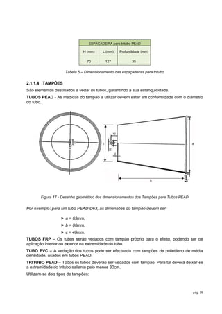 ESPAÇADEIRA para tritubo PEAD

                               H (mm)     L (mm)         Profundidade (mm)

                                 70           127               35


                     Tabela 5 – Dimensionamento das espaçadeiras para tritubo


2.1.1.4 TAMPÕES
São elementos destinados a vedar os tubos, garantindo a sua estanquicidade.
TUBOS PEAD - As medidas do tampão a utilizar devem estar em conformidade com o diâmetro
do tubo.




                                                    12
                         10




                                          c                                              a
                                               05




                                                     2




                                                                             b




       Figura 17 - Desenho geométrico dos dimensionamentos dos Tampões para Tubos PEAD


Por exemplo: para um tubo PEAD Ø63, as dimensões do tampão devem ser:

                   a = 63mm;
                   b = 88mm;
                   c = 40mm.
TUBOS FRP – Os tubos serão vedados com tampão próprio para o efeito, podendo ser de
aplicação interior ou exterior na extremidade do tubo.
TUBO PVC – A vedação dos tubos pode ser efectuada com tampões de polietileno de média
densidade, usados em tubos PEAD.
TRITUBO PEAD – Todos os tubos deverão ser vedados com tampão. Para tal deverá deixar-se
a extremidade do tritubo saliente pelo menos 30cm.
Utilizam-se dois tipos de tampões:



                                                                                         pág. 26
 