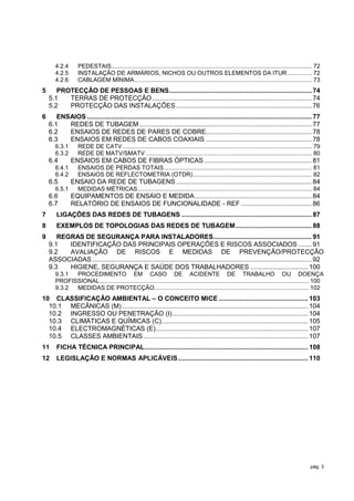 4.2.4       PEDESTAIS .......................................................................................................................... 72
       4.2.5       INSTALAÇÃO DE ARMÁRIOS, NICHOS OU OUTROS ELEMENTOS DA ITUR ............... 72
       4.2.6       CABLAGEM MÍNIMA ............................................................................................................ 73
5      PROTECÇÃO DE PESSOAS E BENS............................................................................. 74
    5.1   TERRAS DE PROTECÇÃO ...................................................................................... 74
    5.2   PROTECÇÃO DAS INSTALAÇÕES ......................................................................... 76
6      ENSAIOS ......................................................................................................................... 77
    6.1   REDES DE TUBAGEM ............................................................................................. 77
    6.2   ENSAIOS DE REDES DE PARES DE COBRE......................................................... 78
    6.3   ENSAIOS EM REDES DE CABOS COAXIAIS ......................................................... 78
       6.3.1       REDE DE CATV ................................................................................................................... 79
       6.3.2       REDE DE MATV/SMATV ..................................................................................................... 80
    6.4        ENSAIOS EM CABOS DE FIBRAS ÓPTICAS .......................................................... 81
       6.4.1       ENSAIOS DE PERDAS TOTAIS .......................................................................................... 81
       6.4.2       ENSAIOS DE REFLECTOMETRIA (OTDR) ........................................................................ 82
    6.5        ENSAIO DA REDE DE TUBAGENS ......................................................................... 84
       6.5.1       MEDIDAS MÉTRICAS .......................................................................................................... 84
    6.6        EQUIPAMENTOS DE ENSAIO E MEDIDA ............................................................... 84
    6.7        RELATÓRIO DE ENSAIOS DE FUNCIONALIDADE - REF ...................................... 86
7      LIGAÇÕES DAS REDES DE TUBAGENS ...................................................................... 87
8      EXEMPLOS DE TOPOLOGIAS DAS REDES DE TUBAGEM ......................................... 88
9      REGRAS DE SEGURANÇA PARA INSTALADORES ..................................................... 91
    9.1   IDENTIFICAÇÃO DAS PRINCIPAIS OPERAÇÕES E RISCOS ASSOCIADOS ....... 91
    9.2   AVALIAÇÃO DE RISCOS E MEDIDAS DE PREVENÇÃO/PROTECÇÃO
    ASSOCIADAS ...................................................................................................................... 92
    9.3   HIGIENE, SEGURANÇA E SAÚDE DOS TRABALHADORES ............................... 100
       9.3.1 PROCEDIMENTO EM CASO DE ACIDENTE DE TRABALHO OU DOENÇA
       PROFISSIONAL ............................................................................................................................... 100
       9.3.2 MEDIDAS DE PROTECÇÃO.............................................................................................. 102
10 CLASSIFICAÇÃO AMBIENTAL – O CONCEITO MICE ................................................ 103
  10.1 MECÂNICAS (M) .................................................................................................... 104
  10.2 INGRESSO OU PENETRAÇÃO (I) ......................................................................... 104
  10.3 CLIMÁTICAS E QUÍMICAS (C)............................................................................... 105
  10.4 ELECTROMAGNÉTICAS (E) .................................................................................. 107
  10.5 CLASSES AMBIENTAIS ......................................................................................... 107
11     FICHA TÉCNICA PRINCIPAL ........................................................................................ 108
12     LEGISLAÇÃO E NORMAS APLICÁVEIS ...................................................................... 110




                                                                                                                                                    pág. 3
 