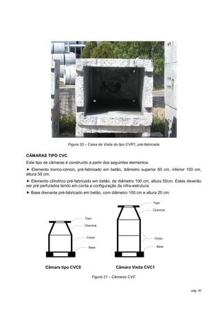 Figura 20 – Caixa de Visita do tipo CVR1, pré-fabricada


CÂMARAS TIPO CVC
Este tipo de câmaras é construído a partir dos seguintes elementos:
 Elemento tronco-cónico, pré-fabricado em betão, diâmetro superior 60 cm, inferior 100 cm,
altura 50 cm;
 Elemento cilíndrico pré-fabricado em betão, de diâmetro 100 cm, altura 50cm. Estes deverão
ser pré perfurados tendo em conta a configuração da infra-estrutura;
 Base drenante pré-fabricado em betão, com diâmetro 100 cm e altura 20 cm.

                                                                         Topo

                                                                         Chaminé

                                Topo

                               Chaminé



                                 Corpo                                    Corpo


                                  Base                                     Base




          Câmara tipo CVC0                         Câmara Visita CVC1

                                       Figura 21 – Câmaras CVC


                                                                                      pág. 30
 